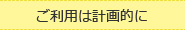 ご利用は計画的に
